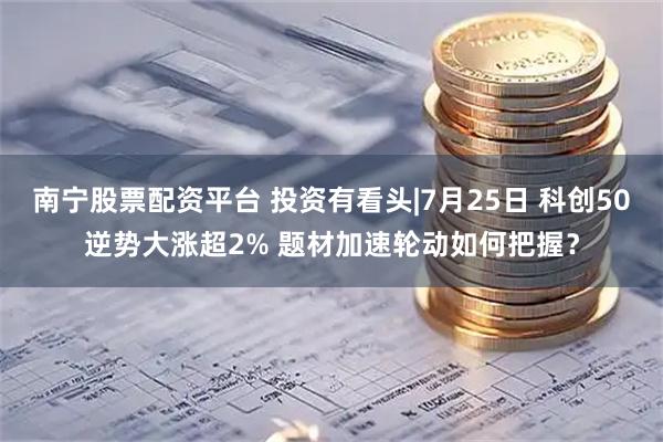 南宁股票配资平台 投资有看头|7月25日 科创50逆势大涨超2% 题材加速轮动如何把握？