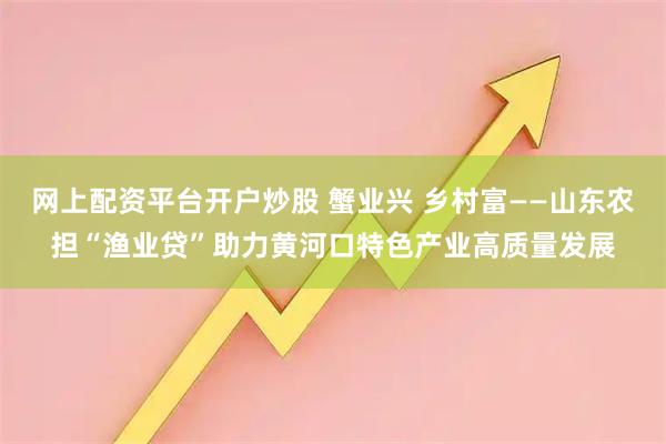 网上配资平台开户炒股 蟹业兴 乡村富——山东农担“渔业贷”助力黄河口特色产业高质量发展