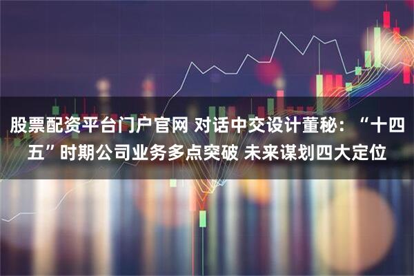 股票配资平台门户官网 对话中交设计董秘：“十四五”时期公司业务多点突破 未来谋划四大定位
