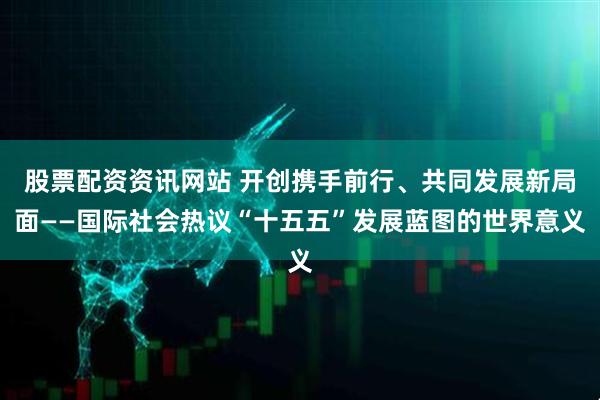 股票配资资讯网站 开创携手前行、共同发展新局面——国际社会热议“十五五”发展蓝图的世界意义