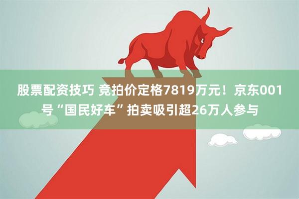 股票配资技巧 竞拍价定格7819万元！京东001号“国民好车”拍卖吸引超26万人参与
