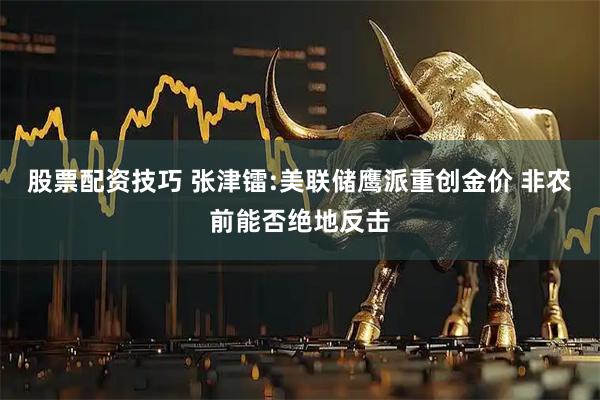 股票配资技巧 张津镭:美联储鹰派重创金价 非农前能否绝地反击