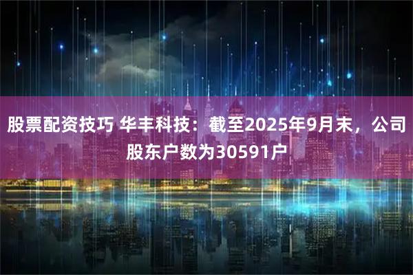 股票配资技巧 华丰科技：截至2025年9月末，公司股东户数为30591户